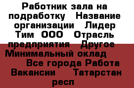 Работник зала на подработку › Название организации ­ Лидер Тим, ООО › Отрасль предприятия ­ Другое › Минимальный оклад ­ 15 000 - Все города Работа » Вакансии   . Татарстан респ.